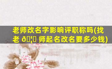 老师改名字影响评职称吗(找老 🦈 师起名改名要多少钱)